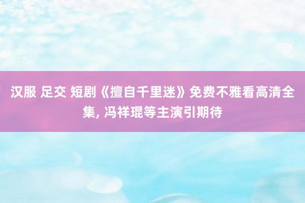 汉服 足交 短剧《擅自千里迷》免费不雅看高清全集， 冯祥琨等主演引期待
