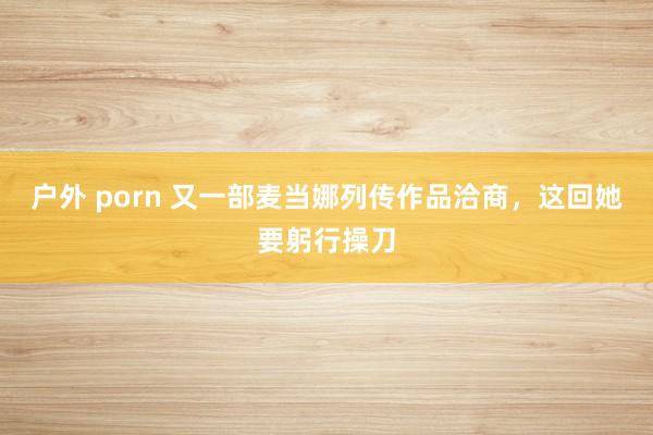户外 porn 又一部麦当娜列传作品洽商，这回她要躬行操刀