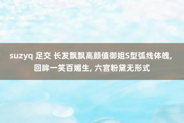 suzyq 足交 长发飘飘高颜值御姐S型弧线体魄， 回眸一笑百媚生， 六宫粉黛无形式