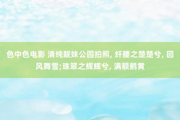 色中色电影 清纯靓妹公园拍照， 纤腰之楚楚兮， 回风舞雪;珠翠之辉辉兮， 满额鹅黄