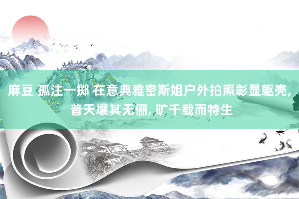 麻豆 孤注一掷 在意典雅密斯姐户外拍照彰显躯壳， 普天壤其无俪， 旷千载而特生
