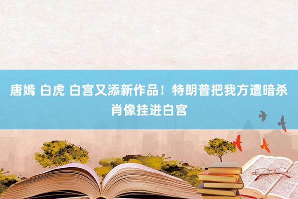 唐嫣 白虎 白宫又添新作品！特朗普把我方遭暗杀肖像挂进白宫