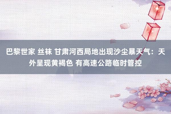 巴黎世家 丝袜 甘肃河西局地出现沙尘暴天气：天外呈现黄褐色 有高速公路临时管控