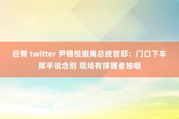 巨臀 twitter 尹锡悦搬离总统官邸：门口下车挥手说念别 现场有撑握者抽咽