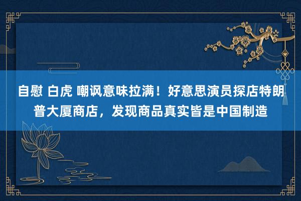 自慰 白虎 嘲讽意味拉满！好意思演员探店特朗普大厦商店，发现商品真实皆是中国制造