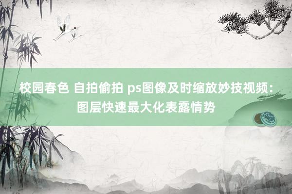 校园春色 自拍偷拍 ps图像及时缩放妙技视频：图层快速最大化表露情势