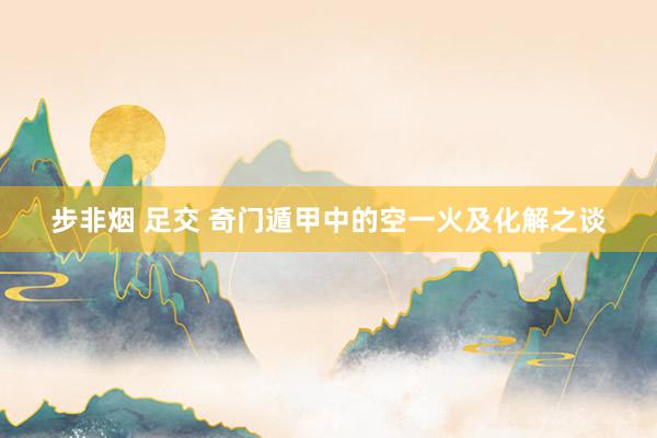 步非烟 足交 奇门遁甲中的空一火及化解之谈