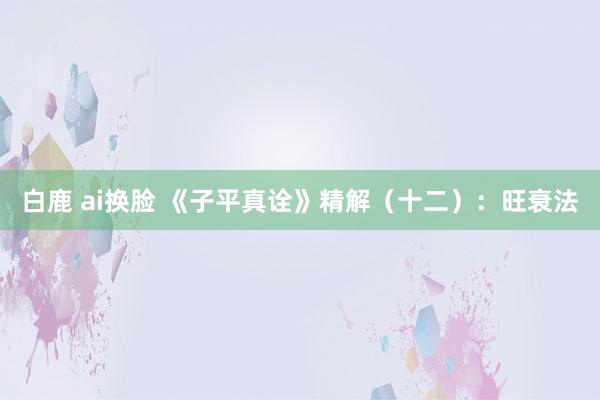 白鹿 ai换脸 《子平真诠》精解（十二）：旺衰法