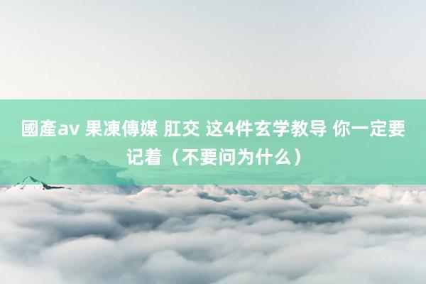 國產av 果凍傳媒 肛交 这4件玄学教导 你一定要记着（不要问为什么）