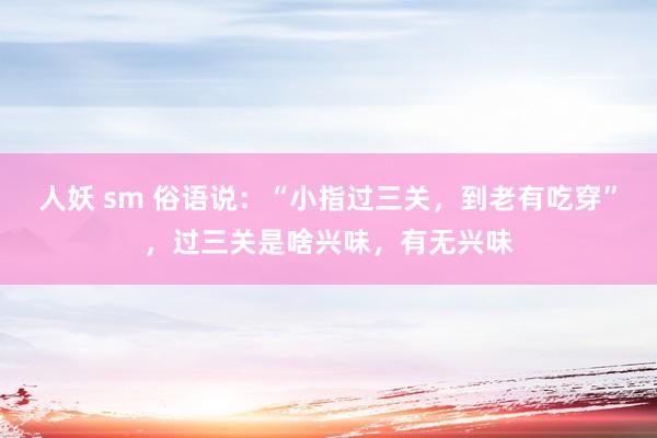 人妖 sm 俗语说：“小指过三关，到老有吃穿”，过三关是啥兴味，有无兴味