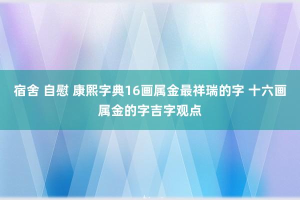 宿舍 自慰 康熙字典16画属金最祥瑞的字 十六画属金的字吉字观点