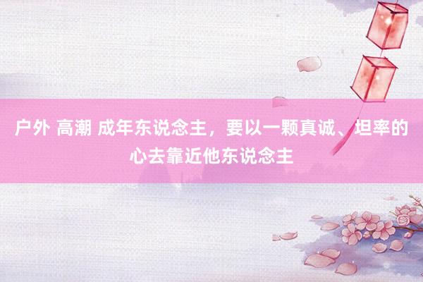 户外 高潮 成年东说念主，要以一颗真诚、坦率的心去靠近他东说念主