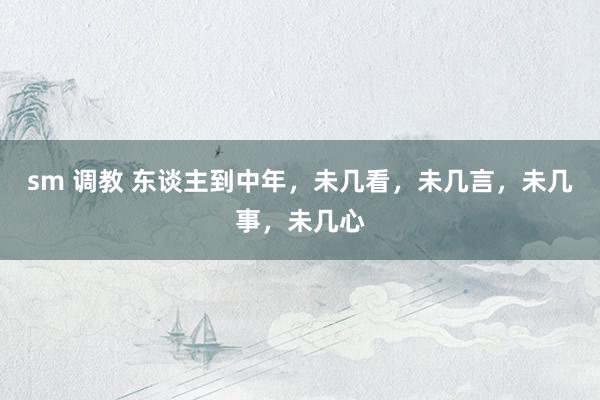 sm 调教 东谈主到中年，未几看，未几言，未几事，未几心