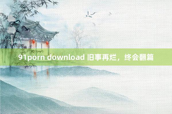 91porn download 旧事再烂，终会翻篇