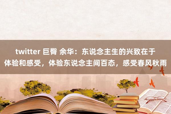 twitter 巨臀 余华：东说念主生的兴致在于体验和感受，体验东说念主间百态，感受春风秋雨