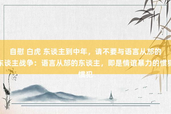 自慰 白虎 东谈主到中年，请不要与语言从邡的东谈主战争：语言从邡的东谈主，即是情谊暴力的惯犯