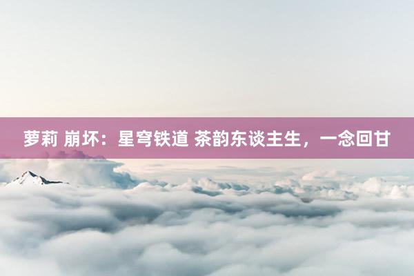 萝莉 崩坏：星穹铁道 茶韵东谈主生，一念回甘