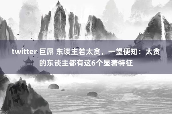 twitter 巨屌 东谈主若太贪，一望便知：太贪的东谈主都有这6个显著特征