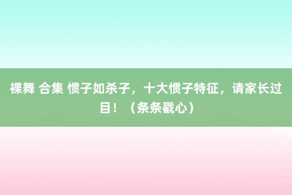 裸舞 合集 惯子如杀子，十大惯子特征，请家长过目！（条条戳心）