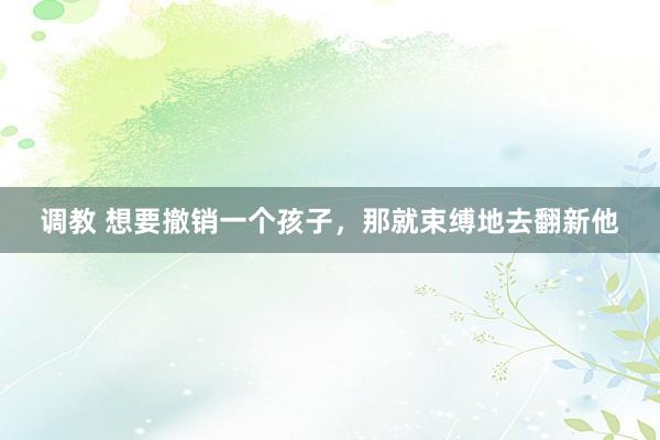调教 想要撤销一个孩子，那就束缚地去翻新他