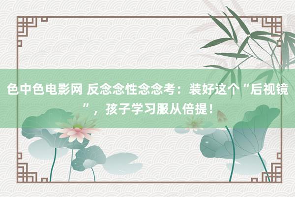 色中色电影网 反念念性念念考：装好这个“后视镜”，孩子学习服从倍提！