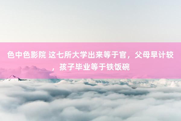 色中色影院 这七所大学出来等于官，父母早计较，孩子毕业等于铁饭碗