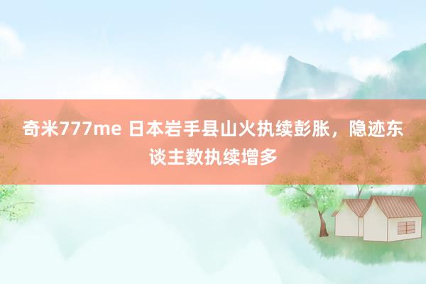 奇米777me 日本岩手县山火执续彭胀，隐迹东谈主数执续增多