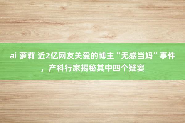 ai 萝莉 近2亿网友关爱的博主“无感当妈”事件，产科行家揭秘其中四个疑窦
