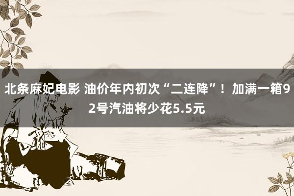 北条麻妃电影 油价年内初次“二连降”！加满一箱92号汽油将少花5.5元