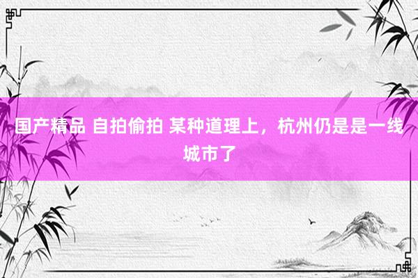 国产精品 自拍偷拍 某种道理上，杭州仍是是一线城市了