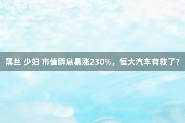 黑丝 少妇 市值瞬息暴涨230%，恒大汽车有救了？