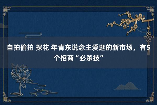 自拍偷拍 探花 年青东说念主爱逛的新市场，有5个招商“必杀技”