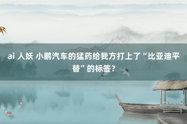 ai 人妖 小鹏汽车的猛药给我方打上了“比亚迪平替”的标签？