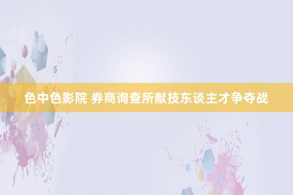 色中色影院 券商询查所献技东谈主才争夺战