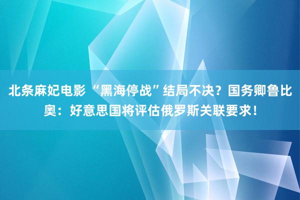 北条麻妃电影 “黑海停战”结局不决？国务卿鲁比奥：好意思国将评估俄罗斯关联要求！